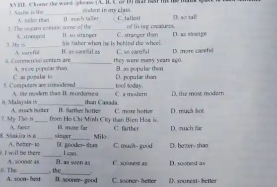 XVIII. Choose the word /phrase (A, B, C or D) that best his the blank space memer
1. Sasha is the __ student in my class.
D. so tall
A. taller than
B. much taller
C. tallest
2. The oceans contain some of the __ of living creatures.
A. strangest
B. so stranger
C. stranger than
D. as strange
3. He is __ his father when he is behind the wheel.
A. careful
B. as careful as
C. so careful
D. more careful
4. Commercial centers are __ they were many years ago.
A. more popular than
B. as popular than
C. as popular to
D. popular than
5. Computers are considered __ tool today.
A. the modern than B. mordernest
C. a modern
D. the most modern
6. Malaysia is __ than Canada.
much hotter B. further B. further hotter
C. more hotter
D. much hot
7. My Tho is __ from Ho Chi Minh City than Bien Hoa is.
A. farer
B. more far
C. farther
D. much far
8. Shakira is a __ singer __ Milo.
A. better-to
B. gooder-than
C. much-good
D. better-than
. I will be there __ I can.
A. sooner as	B. as soon as
C. soonest as
D. soonest as
0. The __ , the __
A. soon-best
B. sooner-good
C. sooner-better
D. soonest- better