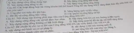 A. Xây dựng cộng đồng dung nap.
B. Xây dựng cọng đông bên vùng.
C. Xây dựng cộng đồng nǎng động.
D. Xây dựng cộng đồng tự do.
Câu 60: Các hoạt động hợp tác trong khuôn khổ Kế hoạch Tổng thể xây dựng ASCC đang được thúc đầy trên
chủ yếu nào?
A. Ứng phó với biến đổi khí hậu.
B. Nǎng lượng sạch và bền vững.
C. Đô thị và cộng đồng bền vững.
D. Các quyền và công bằng xã hội.
Câu 61: Nội dung nào không phải mục tiêu của Cộng đồng ASEAN?
A. Xây dựng cộng đồng các xã hội đùm bọc nhau.
B. Xây dựng ASEAN cởi mở hướng ra bên ngoài.
D. Xây dựng quan hệ đối tác tác nội khối nǎng động.
C. Xây dựng cộng đồng không có bất bình đẳng.
B. xây dựng vị thể trên trường quốc tế.
Câu 62 Để chuẩn bị cho sự ra đời của Cộng đồng ASEAN, các nước thành viên ASEAN da
A. xây dựng mô hình và cơ sở pháp lý.
D. mở rộng liên kết toàn khu vực Đông Á.
A. xây dựr thêm thành viên vào tổ chứC.
Công đồng Vǎn hoá - Xã hội ASEAN?