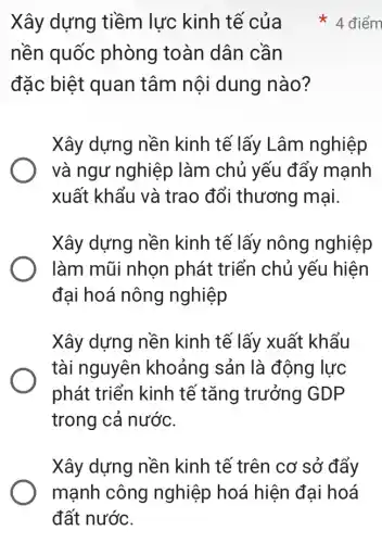 Xây dựng tiềm lực kinh tế của
nền quốc phòng toàn dân cần
đặc biệt quan tâm nội dung nào?
Xây dựng nền kinh tế lấy Lâm nghiệp
và ngư nghiệp làm chủ yếu đẩy mạnh
xuất khẩu và trao đổi thương mại.
Xây dựng nền kinh tế lấy nông nghiệp
làm mũi nhọn phát triển chủ yếu hiện
đại hoá nông nghiệp
Xây dựng nền kinh tế lấy xuất khẩu
tài nguyên khoảng sản là động lực
phát triển kinh tế tǎng trưởng GDP
trong cả nước.
Xây dựng nền kinh tế trên cơ sở đẩy
* 4 điểm