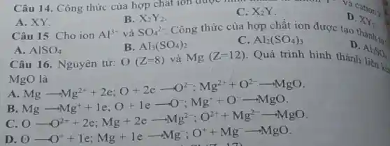 A. XY.
Câu 15. Cho ion
B.
SO_(4)^2-
X_(2)Y_(2)
Câu 14. Công thức của hợp chất ion được cation : C. X_(2)Y
D.
XY_(2)
Al^3+ và
D
Al_(2)SO_(4)
A. AlSO_(4)
Câu 16 Nguyên tử:
B. Al_(3)(SO_(4))_(2)
O(Z=8)
Công thức của hợp chất ion được tạo thành ....
C Al_(2)(SO_(4))_(3)
và Mg(Z=12) . Quá trình hình thành
kết
MgO là
A
gOHg Mg-Mg^2++2e;O+2e-O^2;Mg^2++O^2arrow MgO Mg-MgO Mg-MgO Mg-MgO Mg-MgO O-O^2++2e;Mg+2e-Mg^2
B
D
0-0^++1e;Mg+learrow Mg^-;O^++Mg^-arrow MgO