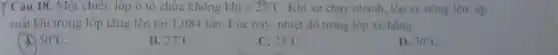 Y Câu 18. Một chiếc lôp ô tô chứa không khí ở 25^circ C Khi xe chạy nhanh.lóp xe nóng lên , áp
suất khí trong lóp tǎng lên tới 1 .084 lần. Lúc này nhiệt độ trong lốp xe bằng
50^circ C
B. 27^circ C
C. 23^circ C
D. 30^circ C