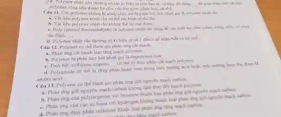 y d. Polymer nhiệt déo thường có các ki hiệu in trên bao bi, vô hộp, đó ding, .... để giáp nhận biết vật liệu
polymer cũng như thuận lợi cho việc thu gom, phân loại, tái chế.
Câu 11. Các polymer không bị nóng chảy mà bị phân hủy bởi nhiệt gọi là polymer nhiệt rắn.
a. Vật liệu polymer nhiệt rắn có thể tạo hình nhiều lần
b. Vật liệu polymer nhiệt rắn không thể tái chế được.
c. Poly (phenol formandehyde) là polymer nhiệt rắn đúng để sản xuất tay cảm (chào, xông, nồi).vo cbing
tắc điện. __
d. Polymer nhiệt rân thường có kì hiệu từ số 1 đến 6 dễ nhận biết và tái chế
Câu 12. Polymer cô thể tham gia phân ứng cát mạch.
a. Phàn ứng cắt mạch làm tǎng mạch polymer
b. Polymer bi phân huỷ bởi nhiệt gọi là depolymer hoá.
c. Tinh bột, cellulose capron. __ có thể bị thủy phân cát mạch polymet
d. Polyamide có thể bị thuỷ phân hoàn toán trong mỗi trường acid hoặc mỗi traing basic thu
amino acid.
Câu 13. Polymer có thể tham gia phàn ứng giữ nguyên mạch carbon
a. Phàn ứng giữ mạch carbon không làm thay đổi mạch polyment
b. Phàn ứng của polyisoprene voi bromine thuke logi phản ứng giữ nguyên mach carton
c. Phàn ứng của cao su buna vor hydrogen không thuộc loại phàn ứng gi?nguyên mạch carbon.
d. Phàn ứng thùy phân cellulose thuke loại phản ứng tǎng mạch carbon.