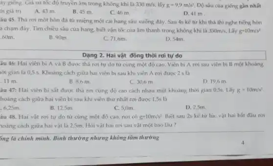 áy giếng. Giả sử tốc độ truyền âm trong không khí là 330m/s, lấy g=9,9m/s^2 Độ sâu của giếng gần nhất
ới giá trị
A. 43 m.
B. 45 m.
C. 46 m.
D. 41 m
âu 45. Thả rơi một hòn đá từ miệng một cái hang sâu xuống đáy. Sau 4s kế tử khi thả thì nghe tiếng hòn
á chạm đáy. Tìm chiều sâu của hang , biết vận tốc của âm thanh trong không khí là 330m/s Lấy g=10m/s^2
60m
B. 90m.
C. 71,6m.
D. 54m.
Dạng 2. Hai vật đông thời rơi tự do
âu 46: Hai viên bi A và B được thả rơi tư do từ cùng một độ cao. Viên bi A rơi sau viên bí B một khoảng
nời gian là 0,5 s. Khoảng cách giữa hai viên bi sau khi viên A rơi được 2 s là
11 m.
B. 8,6 m.
C. 30,6 m.
D. 19,6 m
âu 47: Hai viên bi sắt được thả rơi cùng độ cao cách nhau một khoảng thời gian 0,5s Lấy g=10m/s^2
hoảng cách giữa hai viên bi sau khi viên thứ nhất rơi được 1,5s là
.6,25m.
B. 12,5m
C. 5,0m.
D. 2,5m.
âu 48. Hai vật rơi tự do từ cùng một độ cao nơi có g=10m/s^2 Biết sau 2s kế từ lúc vật hai bắt đầu rơi
hoảng cách giữa hai vật là 2,5m. Hỏi vật hai rơi sau vật một bao lâu?
5ng là chính mình.Bình thường nhưng không tầm thường