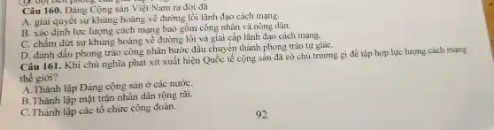 ( y. đợi tiên phong Câu giái cap với
Câu 160. Đảng Cộng sản Việt Nam ra đời đã
A. giải quyết sự khủng hoảng về đường lối lãnh đạo cách mạng.
B. xác định lực lượng cách mạng bao gồm công nhân và nông dân.
C. chấm dứt sự khủng hoảng vê đường lối và giai cấp lãnh đạo cách mạng.
D. đánh dấu phong trào công nhân bước đầu chuyển thành phong trào tự giáC.
Câu 161. Khi chủ nghĩa phát xít xuất hiện Quốc tế cộng sản đã có chủ trương gì để tập hợp lực lượng cách mạng
thế giới?
A.Thành lập Đảng cộng sản ở các nướC.
B.Thành lập mặt trận nhân dân rộng rãi.
C.Thành lập các tổ chức công đoàn.