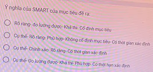 Y nghĩa của SMART của mục tiêu đề ra:
Rõ ràng- đo lường được- Khả thi- Cố định mục tiêu
Cụ thể-Rõ ràng : Phù hợp- Không cố định mục tiêu- Có thời gian xác định
Cụ thể- Chính xác - Rõ ràng- Có thời gian xác định
Cụ thể-Đo lường được- Khả thi- Phù hợp- Có thời hạn xác định