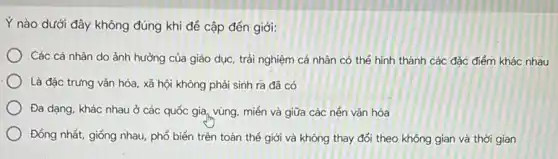 Y nào dưới đây không đúng khi để cập đến giới:
Các cả nhân do ảnh hưởng của giáo dục, trải nghiệm cá nhân có thể hình thành các đặc điểm khác nhau
Là đặc trưng vǎn hóa, xã hội không phải sinh ra đã có
Đa dạng, khác nhau ở các quốc gia vùng, miền và giữa các nén vǎn hóa
Đồng nhất, giống nhau phổ biến trên toàn thế giới và không thay đổi theo không gian và thời gian