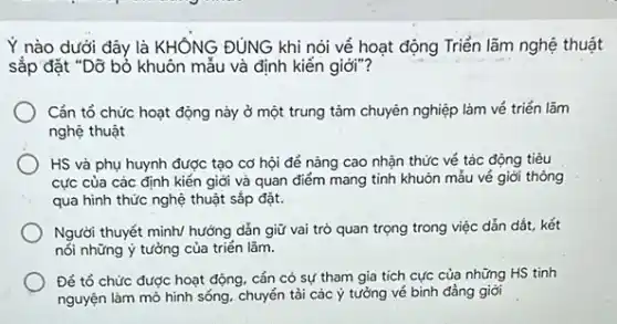 Y nào dưới đây là KHÔNG ĐÚNG khi nói vẻ hoạt động Triển lãm nghệ thuật
sắp đặt "Dỡ bỏ khuôn mẫu và định kiến giới"?
Cản tổ chức hoạt động này ở một trung tâm chuyên nghiệp làm vé triển lãm
nghệ thuật
HS và phụ huynh được tạo cơ hội để nâng cao nhận thức vé tác động tiêu
cực của các định kiến giới và quan điểm mang tính khuôn mẫu vé giới thông
qua hình thức nghệ thuật sắp đặt.
Người thuyết minh/ hưởng dẫn giữ vai trò quan trọng trong việc dẫn dắt, kết
nối những ý tưởng của triển lãm.
Để tổ chức được hoạt động, cắn có sự tham gia tích cực của những HS tinh
nguyện làm mỏ hinh sống, chuyển tải các ý tưởng vé bình đầng giới