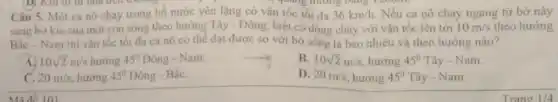 y quang đường bằng
Câu 5. Một ca nô chay trong hồ nước yên lặng có vận tốc tối đa 36km/h. Nếu ca nô chay ngang từ bờ này
sang bờ kia của một con sông theo hướng Tây - Đông biết có dòng chảy với vận tốc lên tới 10m/s theo hướng
Bắc - Nam thi vận tốc tối đa ca nô có thể đạt được so với bờ sông là bao nhiêu và theo hướng nào?
A. 10sqrt (2)m/s hướng 45^circ  Đông - Nam.
B. 10sqrt (2)m/s hướng 45^circ That (a)y-Nam
C. 20m/s hướng 45^circ  Đông - BắC.
D. 20m/s hướng 45^circ That (a)y-Nam