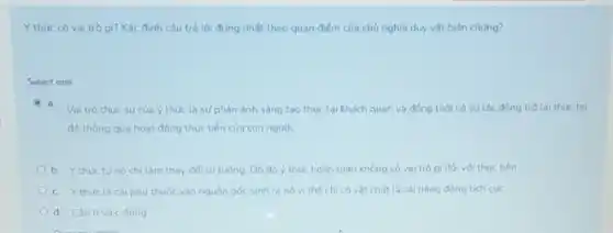 Y thức có vai trò gì? Xác đinh câu trả lời đúng nhất theo quan điếm của chủ nghĩa duy vật biện chúng?
Select one
a.
Vai trò thuc sự của ý thúc là sư phàn ánh sáng tao thực tai khách quan và đồng thời có sự tác động trở lai thuc tai
đó thông qua hoat đồng thuc tiền của con nguoi.
b. Ythuctu nó chi làm thay đối tư tưởng. Do đó ý thức hoàn toàn không có vai trò gi đối với thuc tiền
c. Ythức là cái phu thuộc vào nguồn góc sinh ra no vi the chi có vật chất là cái nǎng động tích cuc
d. Câubvà c dung