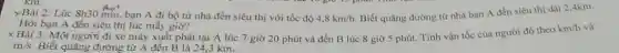 yBài 2: Lúc Sh30 min bạn A đi bộ từ nhà đến siêu thị với tốc độ
4,8km/h
Biết quãng đường từ nhà bạn A đến siêu thị dài 2 Akm.
Hỏi bạn A đến siêu thị lúc mấy giờ?
x Bài 3: Một người đi xe máy xuất phát tại A lúc 7 giờ 20 phút và đến B lúc 8 giờ 5 phút Tính vận tốc của người đó theo
km/h và
m/s Biết quãng đường từ A đến B là 24,3 km.