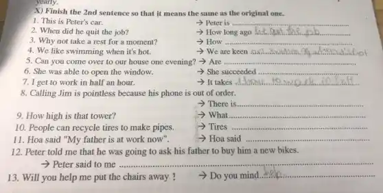 yearly.
X) Finish the 2nd sentence so that it means the same as the original one.
1. This is Peter's car.
-> Peter is ....... __
2. When did he quit the job?
- How long ago the enut __
3. Why not take a rest for a moment?
How __ .......................................................................
4. We like swimming when it's hot.
 We are keen .on __
5. Can you come over to our house one evening? -> Are __
6. She was able to open the window.
- She succeeded ................ __
7. I get to work in half an hour.
__
8. Calling Jim is pointless because his phone is out of order.
There is __
9. How high is that tower?
What __
10. People can recycle tires to make pipes.
Tires __
11. Hoa said "My father is at work now".	Hoa said __
12. Peter told me that he was going to ask his father to buy him a new bikes.
- Peter said to me	..................................................................................
13.Will you help me put the chairs away.?	Do you mind
__