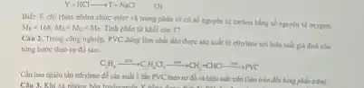 Y+HClarrow T+NaCl (3)
Biét: E chi chứa nhóm chức ester và trong phân tử có số nguyên tử carbon bằng số nguyên tử oxygen,
M_(E)lt 168;M_(2)lt M_(G)lt M_(2). Tính phân tử khối của T?
Câu 2. Trong công nghiệp, PVC dùng làm chất dbo được sản xuất từ ethylene với hiệu suất giá định cho
từng bước theo sơ đó sau:
C_(2)H_(4)xrightarrow (ms)C_(2)H_(4)Cl_(2)xrightarrow (m)CH_(2)=CHClxrightarrow {ma
Cần bao nhiêu tân ethylene để sản xuất I tấn PVC theo sơ đồ và hiệu suất trên (làm trắm đến hàng phản trǎm)
Câu 3. Khi xã nhàng h