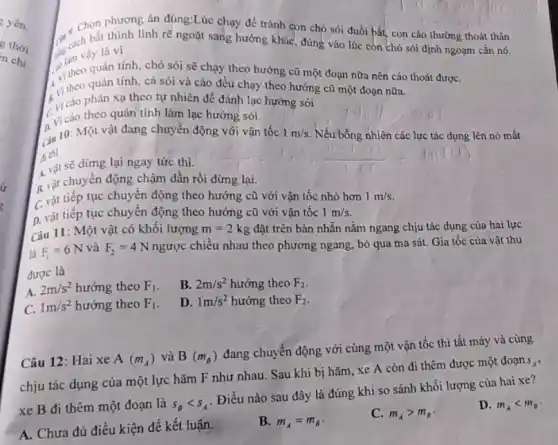 yên.
is
C. ch bất thình linh rẽ ngoặt sang hướng khác, đúng vào lúc còn chó sói định ngoạm cắn nó.
Chọn phương án đúng:Lúc chạy để tránh con chó sói đuồi bắt.con cáo thường thoát thân
tam vậy là vì
in theo quán tính, chó sói sẽ chạy theo hướng cũ một đoạn nữa nên cáo thoát đượC.
Vi theo quán tính, cả sói và cáo đều chạy theo hướng cũ một đoạn nữa.
Vi cáo phản xạ theo tự nhiên để đánh lạc hướng sói
Cvi cáo theo quán tính làm lạc hướng sói.
Ciu 10: Một vật đang chuyển động với vận tốc 1m/s Nếu bỗng nhiên các lực tác dụng lên nó mất
di thi
A. vật sẽ dừng lại ngay tức thì.
B. vật chuyên động chậm dần rồi dừng lại.
C. vật tiếp tục chuyển động theo hướng cũ với vận tốc nhỏ hơn 1m/s
D. vật tiếp tục chuyển động theo hướng cũ với vận tốc 1m/s
Câu 11: Một vật có khối lượng m=2kg đặt trên bản nhẵn nằm ngang chịu tác dụng của hai lực
là F_(1)=6N và F_(2)=4N ngược chiều nhau theo phương ngang, bỏ qua ma sát. Gia tốc của vật thu
được là
A.
2m/s^2 hướng theo F_(1)
B. 2m/s^2 hướng theo F_(2)
C. 1m/s^2 hướng theo F_(1)
D. 1m/s^2 hướng theo F_(2)
Câu 12: Hai xe A(m_(A)) và B(m_(B))
đang chuyển động với cùng một vận tốc thì tắt máy và cùng
chịu tác dụng cùa một lực hãm F như nhau. Sau khi bị hãm, xe A còn đi thêm được một đoạn
S_(A)
xe B đi thêm một đoạn là S_(B)lt S_(A)
Điều nào sau đây là đúng khi so sánh khối lượng của hai xe?
D. m_(A)lt m_(s)
A. Chưa đủ điều kiện để kết luận.
B. m_(A)=m_(B)
C. m_(A)gt m_(B)