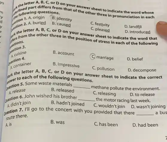 ys
letter A, B, C or D on your the sheet to indicate the word whose
differs from that of the other three in pronunciation in each collowing questions.
1. A. origin
B. identity
2. A. buried
B. caused
C. festivity
D. landfill
D. decompose
Mark the letth of , B, C, or D on your answer sheet to indicate the correct
to each of the following questions.
C. pleased
restion atter A, B , C, or D on your answer sheet to indicate the word that D. introduced
restions.
the from the other three in the position of stress in each of the following
restion 3.
B. account
C. marriage
D. belief
cuisine
question 4.
B. impressive
C. pollution
A. container
question 5. Some waste materials __
methane pollute the environment.
A. release
B. released
C. releasing
question 6. John wished his brother __ the motor racing last week.
D. to release
A. didn't join
B. hadn't joined
C. wouldn't join
question 7. I'll go to the concert with you provided that there
D. wasn't joining
route there.
__ a bus
A. is
B. was
C. has been
D. had been