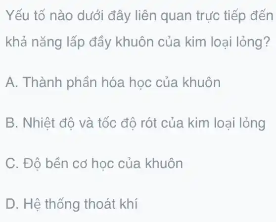 Yếu tố nào dưới đây liên quan trực tiếp đến
khả nǎng lấp đầy khuôn của kim loại lỏng?
A. Thành phần hóa học của khuôn
B. Nhiệt độ và tốc độ rót của kim loại lỏng
C. Đô bền cơ học của khuôn
D. Hệ thống thoát khí