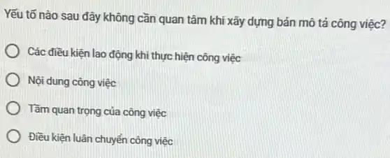 Yếu tố nào sau đây không cần quan tâm khi xây dựng bản mô tả công việc?
Các điều kiện lao động khi thực hiện công việc
Nội dung công việc
Tầm quan trọng của công việc
Điều kiện luân chuyển công việc