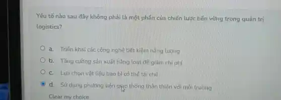 Yếu tố nào sau đây không phải là một phân của chiến lước bền vững trong quản trị
logistics?
a . Triển khai các công nghệ tiết kiểm nǎng Lướng
b . Tǎng cường sản xuất hàng loạt để giảm chi phí
C. Lưa chon vật tiêu bao bì có thể tái chế
C
d. Sử dụng phương tiên girlo thông thân thiên với môi trường
o
Clear my choice