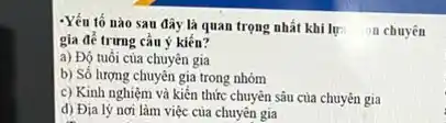 -Yếu tố nào sau đây là quan trọng nhất khi lự:
n chuyên
gia để trưng cầu ý kiến?
a) Độ tuổi của chuyên gia
b) Số lượng chuyên gia trong nhóm
c) Kinh nghiệm và kiến thức chuyên sâu của chuyên gia
d) Địa lý nơi làm việc của chuyên gia