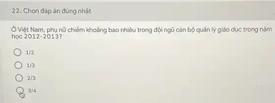 22. Chọn đáp án đúng nhất
Ở Việt Nam, phụ nữ chiếm khoảng bao nhiêu trong đội ngũ cán bộ quản lý giáo dục trong nǎm
học 2012-2013
1/2
1/3
2/3
B 3/4