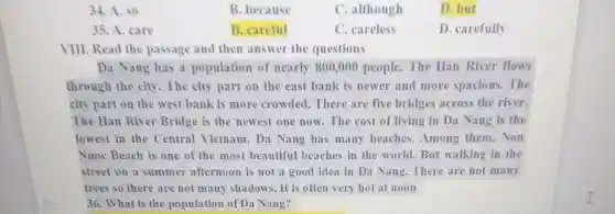 34. A. so
B. because
C. although
D.but
35. A. care
B. careful
C. careless
D. carefully
VIII. Read the passage and then answer the questions
__ Da Nang has a population of nearly 800,000 people.The Han River flows
through the city. The city part on the east bank is newer and more spacious. The
city part on the west bank is more crowded. There are five bridges across the river.
The Han River Bridge is the newest one now. The cost of living in Da Nang is the
lowest in the Central Vietnam. Da Nang has many beaches. Among them.Non
Nuoc Beach is one of the most beautiful beaches in the world But walking in the
street on a summer afternoon is not a good idea in Da Nang. There are not many
trees so there are not many shadows. It is often very hot at noon
36. What is the population of Da Nang?