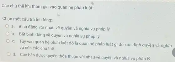 Các chủ thể khi tham gia vào quan hệ pháp luật:
Chọn một câu trả lời đúng:
a. Bình đảng với nhau về quyền và nghĩa vụ pháp lý
b. Bất bình đẳng về quyền và nghĩa vụ pháp lý
c. Tùy vào quan hệ pháp luật đó là quan hệ pháp luật gì để xác định quyền và nghĩa
vụ của các chủ thế
d. Các bên được quyền thỏa thuận với nhau về quyền và nghĩa vụ pháp lý.