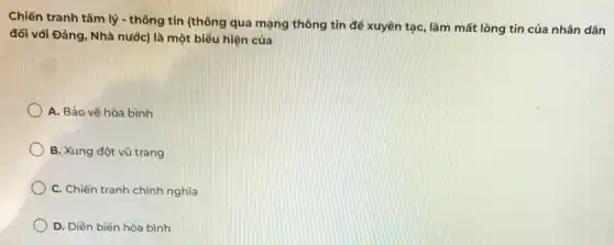 Chiến tranh tâm lý - thông tin (thông qua mạng thông tin để xuyên tạc, làm mất lòng tin của nhân dân
đối với Đảng, Nhà nước) là một biểu hiện của
A. Bảo vệ hòa bình
B. Xung đột vũ trang
C. Chiến tranh chính nghĩa
D. Diển biến hòa bình