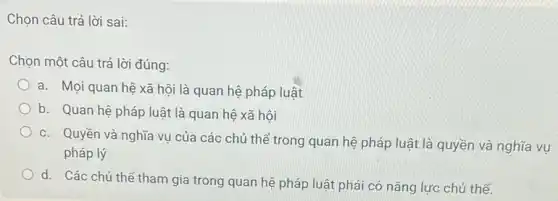 Chọn câu trả lời sai:
Chọn một câu trả lời đúng:
a. Mọi quan hệ xã hội là quan hệ pháp luật
b. Quan hệ pháp luật là quan hệ xã hôi
c. Quyền và nghĩa vụ của các chủ thể trong quan hệ pháp luật là quyền và nghĩa vụ
pháp lý
d. Các chủ thể tham gia trong quan hệ pháp luật phải có nǎng lực chủ thể.