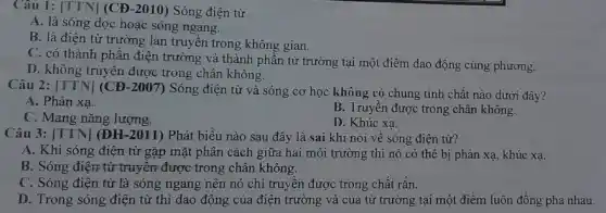 Câu 1: [TTN] (CĐ -2010) Sóng điện từ
A. là sóng dọc hoặc sóng ngang.
B. là điện từ trường lan truyền trong không gian.
C. có thành phần điện trường và thành phần từ trường tại một điểm dao động cùng phương.
D. không truyền được trong chân không.
Câu 2: [TTN] (CĐ -2007) Sóng điện từ và sóng cơ học không có chung tính chất nào dưới đây?
A. Phản xa.
B. Truyền được trong chân không.
C. Mang nǎng lượng.
D. Khúc xạ.
Câu 3: [TTN] (ĐH -2011) Phát biểu nào sau đây là sai khi nói về sóng điện từ?
A. Khi sóng điện từ gặp mặt phân cách giữa hai môi trường thì nó có thể bị phản xạ , khúc xa.
B. Sóng điện từ truyện được trong chân không.
C. Sóng điện từ là sóng ngang nên nó chỉ truyền được trong chất rắn.
D. Trong sóng điện từ thì dao động của điện trường và của từ trường tại một điểm luôn đồng pha nhau.