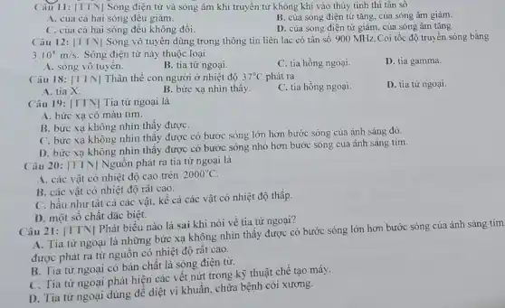 Câu 11: [TTN]Sóng điện từ và sóng âm khi truyền từ không khí vào thủy tinh thì tân sô
A. của cả hai sóng đều giảm.
B. của sóng điện từ tǎng, của sóng âm giảm.
C. của cả hai sóng đều không đổi.
D. của sóng điện từ giảm, cùa sóng âm tǎng.
Câu 12: [TTN] Sóng vô tuyên dùng trong thông tin liên lạc có tần số 900 MHz. Coi tốc độ truyền sóng bằng
3.10^8m/s Sóng điện từ này thuộc loại
C. tia hồng ngoại.
D. tia gamma.
A. sóng vô tuyên.
B. tia tử ngoại.
Câu 18: [TTN] Thân thể con người ở nhiệt độ 37^circ C phát ra
C. tia hồng ngoại.
D. tia từ ngoại.
A. tia X.
B. bức xạ nhìn thây.
Câu 19: [TTN] Tia tử ngoại là
A. bức xạ có màu tím.
B. bức xạ không nhìn thấy đượC.
C. bức xạ không nhìn thấy được có bước sóng lớn hơn bước sóng của ánh sáng đỏ.
D. bức xạ không nhìn thấy được có bước sóng nhỏ hơn bước sóng của ánh sáng tím.
Câu 20: [TTN] Nguôn phát ra tia từ ngoại là
A. các vật có nhiệt độ cao trên
2000^circ C
B. các vật có nhiệt độ rât cao.
C. hầu như tât cả các vật, kê cả các vật có nhiệt độ thấp.
D. một số chất đặc biệt.
Câu 21: [TTN] Phát biểu nào là sai khi nói về tia tử ngoại?
A. Tia tử ngoại là những bức xạ không nhìn thấy được có bước sóng lớn hơn bước sóng của ánh sáng tím
được phát ra từ nguồn có nhiệt độ rât cao.
B. Tia tử ngoại có bản chất là sóng điện từ.
C. Tia tử ngoại phát hiện các vêt nứt trong kỹ thuật chế tạo máy.
D. Tia tử ngoại dùng để diệt vi khuẩn, chữa bệnh còi xương.