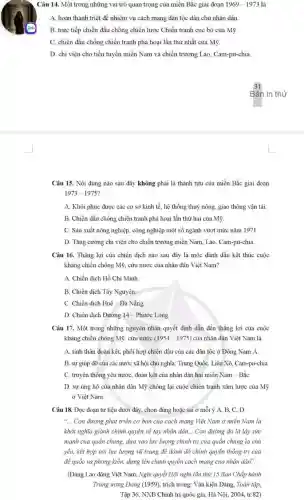 Câu 14. Một trong những vai trò quan trọng của miền Bắc giai đoạn 1969-1973 là
A. hoàn thành triệt đề nhiệm vụ cách mạng dân tộc dân chủ nhân dân.
B. trực tiếp chiến đấu chống chiến lược Chiến tranh cục bộ của Mỹ.
C. chiến đấu chống chiến tranh phá hoại lần thứ nhất của Mỹ.
D. chi viện cho tiền tuyến miền Nam và chiến trường Lào , Cam-pu-chia.
Câu 15. Nội dung nào sau đây không phải là thành tựu của miền Bắc giai doan
1973-1975
A. Khôi phục được các cơ sở kinh tế, hệ thống thuỷ nông, giao thông vận tải
B. Chiến đấu chống chiến tranh phá hoại lần thứ hai của Mỹ.
C. Sản xuất nông nghiệp, công nghiệp một số ngành vượt mức nǎm 1971.
D. Tǎng cường chi viện cho chiến trường miền Nam, Lào, Cam-pu-chia
Câu 16. Thắng lợi của chiến dịch nào sau đây là mốc đánh dấu kết thúc cuộc
kháng chiến chống Mỹ , cứu nước của nhân dân Việt Nam?
A. Chiến dịch Hồ Chí Minh.
B. Chiến dịch Tây Nguyên
C. Chiến dịch Huế -Đà Nẵng
D. Chiến dịch Đường 14 - Phước Long.
Câu 17. Một trong những nguyên nhân quyết định dẫn đến thẳng lợi của cuộc
kháng chiến chống Mỹ . cứu nước (1954-1975) của nhân dân Việt Nam là
A. tinh thần đoàn kết, phối hợp chiến đấu của các dân tộc ở Đông Nam Á.
B. sự giúp đỡ của các nước xã hội chủ nghĩa: Trung Quốc, Liên Xô, Cam-pu-chia.
C. truyền thống yêu nước, đoàn kết của nhân dân hai miền Nam - BắC.
D. sự ủng hộ của nhân dân Mỹ chống lại cuộc chiến tranh xâm lược của Mỹ
ở Việt Nam.
Câu 18. Đọc đoạn tư liệu dưới đây chọn đúng hoặc sai ở mỗi ý A,B, C, D.
"... Con đường phát triển cơ bản của cách mạng Việt Nam ở miền Nam là
khởi nghĩa giành chính quyền về tay nhân dân... Con đường đó là lấy sức
mạnh của quần chủng.dựa vào lực lượng chính trị của quần chủng là chủ
yếu, kết hợp với lực lượng vũ trang để đánh đổ chinh quyền thống trị của
để quốc và phong kiến, dựng lên chính quyền cách mạng của nhân dân".
(Đảng Lao động Việt Nam, Nghị quyết Hội nghị lần thứ 15 Ban Chấp hành
Trung ương Đǎng (1959)trích trong: Vǎn kiện Đảng, Toàn tập,
Tập 36, NXB Chính trị quốc gia, Hà Nội, 2004, tr.82)