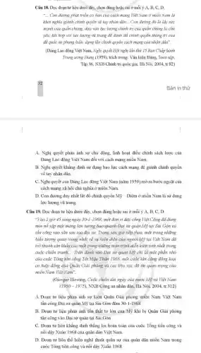 Câu 18. Đọc đoạn tư liệu dưới đây,chọn đúng hoặc sai ở mỗi ý A,B, C, D.
__ Con đường phát triển cơ bản của cách mạng Việt Nam ở miền Nam là
khởi nghĩa giành chinh quyền về tay nhân dân... Con đường đó là lấy sức
mạnh của quần chủng.dựa vào lực lượng chính trị của quần chủng là chủ
yếu, kết hợp với lực lượng vũ trang để đánh đổ chính quyền thống trị của
để quốc và phong kiến, dựng lên chính quyền cách mạng của nhân dân".
(Đàng Lao động Việt Nam, Nghị quyết Hội nghị lần thứ 15 Ban Chấp hành
Trung ương Đảng (1959),trích trong: Vǎn kiện Đảng, Toàn tập,
Tập 36, NXB Chinh trị quốc gia, Hà Nội, 2004, tr.82)
A. Nghị quyết phản ánh sự chủ động linh hoạt điều chỉnh sách lược của
Đảng Lao động Việt Nam đối với cách mạng miền Nam.
B. Nghị quyết khẳng định sử dụng bạo lực cách mạng để giành chính quyền
về tay nhân dân.
C. Nghị quyết của Đảng Lao động Việt Nam (nǎm 1959) mở ra bước ngoặt của
cách mạng xã hội chủ nghĩa ở miền Nam.
D. Con đường duy nhất lật đổ chính quyền Mỹ - Diệm ở miền Nam là sử dụng
lực lượng vũ trang.
Câu 19. Đọc đoạn tư liệu dưới đây chọn đúng hoặc sai ở mỗi ý A,B, C, D.
"Vào 2 giờ 45 sáng ngày 30-1-1968, một đơn vị đặc công Việt Cộng đã dùng
mìn nổ sập một máng lớn tường bao quanh Đại sử quán Mỹ tại Sài Gòn và
tần công vào sân sau toà đại sử.Trong sáu giờ tiếp theo, một trong những
biểu tượng quan trọng nhất về sự hiện diện của người Mỹ tại Việt Nam đã
trở thành sân khẩu của một trong những màn trình diễn kịch tinh nhất trong
cuộc chiến tranh, __ Trận đánh vào Đại sử quản Mỹ chi là một phần nhỏ
của cuộc Tổng tần công Tét Mậu Thân 1968, một cuộc tẩn công đồng loại
có hiệp đồng của Quân Giải phóng và các khu vực đô thị quan trọng của
miền Nam Việt Nam".
(Gio-giơ Hơ-ring, Cuộc chiến dài ngày của nước Mỹ và Việt Nam
(1950-1975) , NXB Công an nhân dân, Hà Nội, 2004,tr.312)
A. Đoạn tư liệu phản ánh sự kiện Quân Giải phóng miền Nam Việt Nam
tấn công Đại sứ quán Mỹ tại Sài Gòn đêm 30-1-1968.
B. Đoạn tư liệu phân ánh tồn thất to lớn của Mỹ khi bị Quân Giải phóng
tấn công vào Đại sử quản tại Sài Gòn.
C. Đoạn tư liệu khẳng định thẳng lợi hoàn toàn của cuộc Tổng tiến công và
nổi dậy Xuân 1968 của quân dân Việt Nam.
D. Đoạn tư liệu thể hiện nghệ thuật quân sự của quân dân miền Nam trong
cuộc Tổng tiến công và nổi dậy Xuân 1968