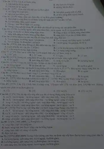 Câu 28: [TTN] Tia X có bước sóng
A. lớn hơn tia hồng ngoại.
B. nhỏ hơn tia tử ngoại.
C. lớn hơn tia từ ngoại.
D. không thể đo đượC.
Câu 29: [TTN] Tính chất nối bật của tia Ron-ghen
A. tác dụng lên kinh ảnh.
B. làm phát quang một số chất.
C. làm ion hóa không khí.
D. có khả nǎng đâm xuyên mạnh
Câu 31: [TTV] Nhận định nào dưới đây về tia Rơn-ghen là dúng?
A. Bản chất là sóng điện từ có bước sóng rất ngắn (tỉ ir10^-12m đến 10^-8m)
B. Có khả nǎng đâm xuyên mạnh.
C. Trong y học đề trị bệnh còi xương.
D. Trong công nghiệp dùng để các định các khuyết tật trong các sản phẩm đúc
Câu 33: [TTN] Tia hông ngoại, ánh sáng nhìn thấy, tia tử ngoại tia X và tia gamma đều là
A. sóng vô tuyến, có bước sóng khác nhau.
B. sóng cơ học có bước sóng khác nhau.
C. sóng ánh sáng có bước sóng giống nhau.
D. sóng điện từ có tần số khác nhau.
Câu 34: [TTN] Nhóm tia nào sau đây có cùng bản chất sóng điện từ?
A. Tia tử ngoại, tia hồng ngoại, tia gamma.
C. Tia từ ngoại, tia Rơnghen, tia katôt.
B. Tia tử ngoại, tia hồng ngoại, tia katôt.
D. Tia tử ngoại, tia gamma, tia bê ta
Câu 36: [TN] Ánh sáng không có đặc điểm nào sau đây?
A. Luôn truyền với vận tốc 3.10^8m/s.
B. Có thể truyền trong môi trường vật chất
D. Có mang nǎng lượng.
chân không.
Câu 37: [TTN] Bức xạcó tính đâm xuyên mạnh nhất ứng với bước sóng là
2.10^-7mu m
B. 3.10^-3mm
C. 1,2 jum.
D. 1,5 nm.
Câu 38: [TTN] Trong các sóng điện từ sau đây sóng nào có bước sóng ngǎn nhất?
A. tia từ ngoại.
B. ánh sáng nhìn thấy.
C. sóng vô tuyến.
D. tia hồng ngoại.
Câu 39: [TTN] Trong các loại tia sau, tia nào có tần số nhỏ nhất?
B. tia đơn sắc lụC.
A. tia hồng ngoại.
C. tia tử ngoại.
D. tia Ron-ghen
Câu 40: [TTN| Một bức xạ truyền trong không khí với chu kì 8,25cdot 10^-18s Bức xạ này thuộc vùng bức xạ
A. hồng ngoại.
B. ánh sáng nhìn thấy.
C. Rơn-ghen.
D. tử ngoại
Câu 41: [TTN] Bức xạ có bước sóng 0,3 ụm thuộc vùng bức xạ
B. ánh sáng nhìn thấy. C. Rơn-ghen.
A. hồng ngoại.
D. tử ngoại
Câu 42: [TTN] Một đèn phát ra bức xạ có tần số f=10^14Hz Bức xạ này thuộc vùng bức xạ
A. hồng ngoại.
B. ánh sáng nhìn thấy.
C. Rơn-ghen.
D. từ ngoại
Câu 43: [TTN] Cho (1) Chiếc bàn là nung nóng, (2) ngọn nến .(3) con đom đóm, (4) Mặt trời. Những
nguồn nào phát ra tia Rơn-ghen là
A. (1)
B. (4)
C. (1)và (2).
D. (2 )và (3).
Câu 44: [TTN] Thứ tự sắp xếp tǎng dần của tần số trong thang sóng điện từ là
A. tia X-tia tử ngoại - tia hông ngoại - ánh sáng nhìn thấy - sóng vô tuyến.
B. tia X - tia từ ngoại - ánh sáng nhìn thấy - tia hồng ngoại - sóng vô tuyến.
C. sóng vô tuyên - tia hồng ngoại - ánh sáng nhìn thấy - tia từ ngoại - tia X.
D. sóng vô tuyến - ánh sáng nhìn thấy - tia hông ngoại - tia từ ngoại - tia X.
Câu 45: [TTN] Thứ tự sắp xếp tǎng dần của bước sóng trong thang sóng điện từ
A. tia X - tia từ ngoại - tia hông ngoại - ánh sáng nhìn thấy - sóng vô tuyên.
B. tia X- tia từ ngoại - ánh sáng nhìn thấy - tia hồng ngoại - sóng vô tuyến.
C. sóng vô tuyên - tia hồng ngoại - ánh sáng nhìn thấy - tía tử ngoại - tia X.
D. sóng vô tuyến - ánh sáng nhìn thấy - tia hồng ngoại - tia tử ngoại - tia X.
Câu 50: [TTN] (ĐH 2008)Tia Rơnghen có
A. cùng bản chất với sóng âm.
B. bước sóng lớn hơn bước sóng của tia hồng ngoại
C. cùng bản chất với sóng vô tuyên.
âu 51: [TTN] (ĐH 2009) Trong chân không các bức xạ được sắp xếp theo thứ tự bước sóng giảm dần là
A. tia hồng ngoại, ánh sáng tím, tia từ ngoại, tia Rơn-ghen.
B. tia hồng ngoại, ánh sáng tím, tia Rơn-ghen , tia tử ngoại.
C. ánh sáng tím, tia hồng ngoại, tia tử ngoại, tia Rơn -ghen.