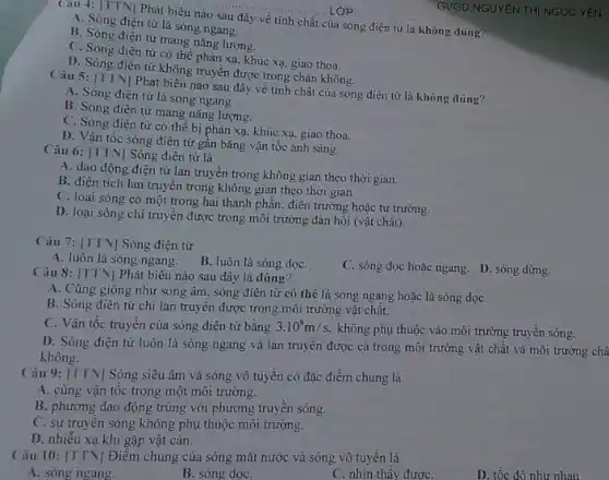 Câu 4: [TTN| Phát biểu nào sau đây về tính chất của sóng điện từ là không đúng?
A. Sóng điện từ là sóng ngang.
B. Sóng điện từ mang nǎng lượng.
C. Sóng điện từ có thể phản xa khúc xạ, giao thoa.
D. Sóng điện từ không truyền được trong chân không.
Câu 5: [TTN]Phát biểu nào sau đây về tính chất của sóng điện từ là không dúng?
A. Sóng điện từ là sóng ngang.
B. Sóng điện từ mang nǎng lượng.
C. Sóng điện từ có thể bị phản xạ, khúc xạ, giao thoa.
D. Vận tốc sóng điện từ gần bằng vận tốc ánh sáng.
Câu 6: [TTN| Sóng điện từ là
A. dao động điện từ lan truyền trong không gian theo thời gian.
B. điện tích lan truyền trong không gian theo thời gian
C. loại sóng có một trong hai thành phần: điện trường hoặc từ trường.
D. loại sóng chi truyền được trong môi trường đản hồi (vật chất).
Câu 7: [TTN| Sóng điện từ
A. luôn là sóng ngang.
B. luôn là sóng dọC.
C. sóng dọc hoặc ngang. D. sóng dừng.
Câu 8: [TTN] Phát biểu nào sau đây là đúng?
A. Cũng giống như sóng âm, sóng điện từ có thê là sóng ngang hoặc là sóng dọC.
B. Sóng điện từ chỉ lan truyền được trong môi trường vật chất.
C. Vận tốc truyền của sóng điện từ bằng 3.10^8m/s.
không phụ thuộc vào môi trường truyền sóng.
D. Sóng điện từ luôn là sóng ngang và lan truyền được cả trong môi trường vật chất và môi trường châ
không.
Câu 9: [TTN] Sóng siêu âm và sóng vô tuyến có đặc điểm chung là
A. cùng vận tốc trong một môi trường.
B. phương dao động trùng với phương truyền sóng.
C. sự truyền sóng không phụ thuộc môi trường.
D. nhiễu xạ khi gặp vật cản.
Câu 10: [TTN] Điểm chung của sóng mặt nước và sóng vô tuyến là
A. sóng ngang.
B. sóng dọC.
C. nhìn thấy đươC.
D. tốc đô như nhau.
