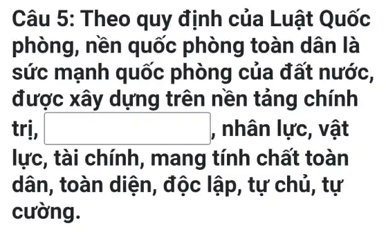 Câu 5 : Theo q uy định c ủa Lu ật Qu Ôc
phòng , nền q uốc p hòng toàn dân là
sức ma nh qu ốc phòn g của đất nước
được xâ y dựng trên n ên tả ng chín h
trị, square  , nhân lực, vật
rc, tài chính , mang tính ch ất toàn
dân, t oàn diễn , độc lậ p, tự chủ, tư
cường.