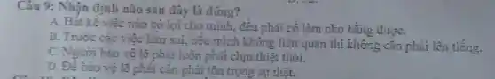 Câu 9: Nhận định nào sau đây là đúng?
A. Bất kế việc nào có lợi cho minh, đều phải cố làm cho bằng đượC.
B. Trước các việc làm sai, nếu mình không liên quan thì không cần phải lên tiếng.
C. Người bảo vệ lẽ phải luôn phải chịu thiệt thòi.
D. Để bảo vệ lẽ phải cần phải tôn trọng sự thật.