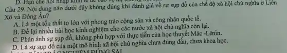 D. Hạn che họi nhập kinh tế để bao vệ thị trường v
Câu 29. Nội dung nào dưới đây không đúng khi đánh giá về sự sụp đổ của chế độ xã hội chủ nghĩa ở Liên
Xô và Đông Âu?
A. Là một tôn thất to lớn với phong trào cộng sản và công nhân quốc tế.
B. Để lại nhiều bài học kinh nghiệm cho các nước xã hội chủ nghĩa còn lại.
C. Phản ánh sự sụp đổ, không phù hợp với thực tiễn của học thuyết Mác -Lênin.
D. Là sự sụp đổ của một mô hình xã hội chủ nghĩa chưa đúng đắn , chưa khoa họC.
TIM ĐỊNG SAI