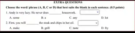 EXTRA QUESTIONS
Choose the word/phrase (A, B, C or D) that best suits the blank in each sentence. (0.5 points)
1. Andy is very lazy. He never does __ housework. square 
A. some
B. a
C. any	D. lot
2. First, you will __ the steak and chips in hot oil. square 
A. make
B. grill
C. taste
D. fry