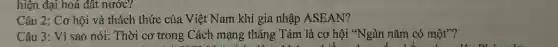 hiện đại hoá đất nước?
Câu 2: Cơ hội và thách thức của Việt Nam khi gia nhập ASEAN?
Câu 3: Vì sao nói: Thời cơ trong Cách mạng tháng Tám là cơ hội "Ngàn nǎm có một"?