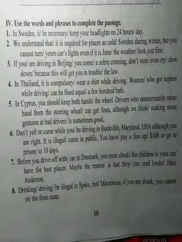 __
IV. Use the words and phrases to complete the passage.
1. In Sweden, it/ be necessary/ keep your headlights on 24 hours/day.
2. We understand that/ it is required for places as cold/Sweden during winter,but you
cannot turn/ yours car's lights even if it is June/the weather/look just fine.
3. If you/ are driving in Beijing/ you come/ a zebra crossing, don't stop even try/ slow
down/because this will get you in trouble / the law.
4. In Thailand, it is compulsory/ wear a shirt while driving.
Women/whogo/topless
while driving/ can be fined equal/ a few hundred bath.
5. In Cyprus, you should keep both hands/ the wheel. Drivers who unnecessarily raise/
hand from the steering wheel/ can get fines,although we think/ making some
gestures at bad drivers/is sometimes good.
6. Don't yell or curse while you/ be driving in Rockville, Maryland., USA although you
are right. It is illegal/ curse in public. You have/pay a fine up/ 100 or go to
prison/ to 10 days.
7. Before you drive off with/ car in Denmark, you must check the children in your car/
have the best places.Maybe the reason/ is that they/ can read
books/ Hans
Anderson.
8. Drinking/ driving/ be illegal in Spain, but/Macedonia, if you are drunk, you cannot
sit/ the front seats.