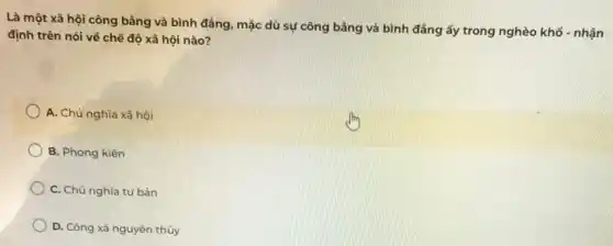 Là một xã hội công bằng và bình đẳng, mặc dù sự công bằng và bình đẳng ấy trong nghèo khổ - nhận
định trên nói về chế độ xã hội nào?
A. Chủ nghĩa xã hội
B. Phong kiến
C. Chủ nghĩa tư bản
D. Công xã nguyên thủy