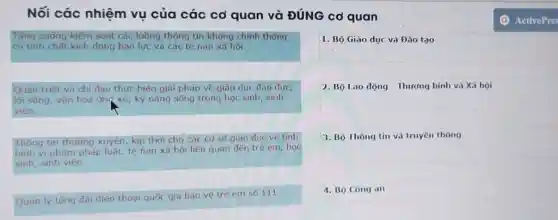 Nối các nhiệm vụ của các cơ quan và ĐÚNG cơ quan
Tăng cường kiếm soát các luông thông tin không chinh thông có tính chât kich đông bao lực và các tê nen xă họi.
Quản triêt và chỉ đạo thực hiên giải pháp về giáo duc đạo đức, lôi sông, văn hoá ưm xứ, kỹ năng sông trong hoc sinh, sinh viên.
Thông tin thường xuyên, kịp thời cho các cơ sở giáo dưc vê tỉnh hinh vi pham pháp luât, tê nạn xă họi liên quan đên tré em, họ sinh, sinh viên.
Quản lý tống đài điên thoai quóc gia bảo vệ trè em số 111.
1. Bộ Giáo dục và Đào tạo
2. Bộ Lao dộng - Thướng binh và Xă họi
3. Bộ Thông tin và truyên thông
4. Bộ Công an