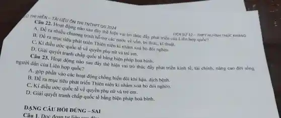 (0 THỊ HIÊN -TÀI LIÊU ÔN THI TNTHPT QG 2024
Câu 22. Hoạt động nào sau đây thể hiện vai trò thúc đầy phát triển của Liên hợp quốc?
A. Đề ra nhiều chương trình hỗ trợ các nước về vốn , tri thức, kĩ thuật.
B. Đề ra mục tiêu phát triển Thiên niên kỉ nhằm xoá bỏ đói nghèo.
C. Kí điều ước quốc tế về quyền phụ nữ và trẻ em.
D. Giải quyết tranh chấp quốc tế bằng biện pháp hoà bình.
LICH SỬ 12 - THPT HUYNH THÚC KHÁNG
Câu 23. Hoat động nào sau đây thể hiện vai trò thúc đẩy phát triển kinh tế, tài chính nâng cao đời sống
người dân của Liên hợp quốc?
A. góp phần vào các hoạt động chống biến đổi khí hậu, dịch bệnh.
B. Đề ra muc tiêu phát triển Thiên niên ki nhằm xoá bỏ đói nghèo.
C. Kí điều ước quốc tế về quyền phụ nữ và trẻ em.
D. Giải quyết tranh chấp quốc tế bằng biện pháp hoà bình.
DẠNG CÂU HỎI ĐÚNG -SAI
Câu 1. Đọc đoạn tư liệu c