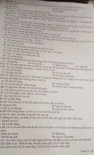 A. 01 nǎm
B. Không giới hạn thời gian
01 nǎm gia súc, gia cầm bảo quản trong kho đôn lanh với thời gian dư trữ tối đa:
C. 06 tháng
D. 03 tháng
Câu 11 : Khi nhập nguyên liệu chế biến cần chủ ý
A. Xuất s ứ của nguyên liệu - Hạn sử dụng -Phương tiện vận chuyển - Chất lượng thực tế của
nguyên liệu - Xù nguyên liệu - Hạn sử dung ng đảm bảo yêu cầu
B. Xuất sú của nguyên liệu - Han sử dung - Bao bi - Phương tiện vận chuyển - Chất lượng thực
của nguyên liệu.
c . Xuất sứ c ùa nguyên liệu - Hạn sử dụng - Bao bì - Phương tiện vận chuyển - Chất lượng thực
của nguyên trua . Xử lí ngay các nguyên ng không đảm bào yêu cầu
D. Xuất sứ của nguyên liệu - Han sử dụng - Chất lượng thực tế của nguyên liệu - Xử lí ngay các
loại nguy en liệu không đảm bảo yêu cầu
Câu 12: Đề trò thành một đầu bếp cần hội tu đủ các yêu cầu:
A. Kiến thức về ẩm thực, dày dan kinh nghiệm trong việc chế biến món ǎn,
B. Cần phải rèn luyện các kỹ nǎng nhu kỹ nǎng quản lý nhân sự trong bêp,kỹ nǎng lập kế hoạc
kỹ nǎng tô chức và cả kỹ nǎng .. đi chơ
C. Khả nǎng quản lý, tổ chức môt bếp ǎn
D. Tất cả các ý trên
Câu 13:Biện pháp giảm giá thành sản phẩm ǎn uống
A. Giảm chi phí nguyên.nhiên liệu cho mỗi đơn vị sản phẩm
B. Giàm chi phí nhân công trực tiếp
C. Giảm số lượng lao động gián tiếp
D. Tất cả đều đúng
Câu 14:Lò nướng trong nhà bếp thường được xây durng kế hoach bảo trì là
D.
B. 6thacute (a)ng/lgrave (hat (a))n
C. Hằng r tháng
3thacute (a)ng/lgrave (hat (a))n
Câu 15: Chi phí quản lý (như chi phí trả lương các cán bộ.nhân viên không trực tiếp tham gia sa
xuất, các loai chi phí vǎn phòng...) thuộc nhóm chi phí
A. Chi phí cô định
C. Chi phí chế biến
B. Chi phí biến đổi
D. Giá thành sản phẩm
Câu 16:Cǎn cứ vào giá trị và thời gian sử dung thì những thiết bị và dụng cụ có giá trị cao thời
sử dụng dài (khấu hao thường trên 1 nǎm) là:
A. Tài sản lưu đông
B. Tài sản cố định
C. Cơ sở vật chất kỹ thuật chung
D. Thiết bị lanh và thiết bị nhiệt
Câu 17:Nguyên liệu nào chỉ nên dự trữ ngắn
A. Các loai rau gia vị tươi như rau mùi, hành rau thơm
B. Các loại mǎm,muối, dầu ǎn, nước tương
C. Các loại thit heo,bò, gà
D. Tất cả đều đúng
âu 18: Vớ i món gà rán thì bột chiên giòn được xếp vào nhóm:
A. Nguyên liệu
B. Nguyê 2n liệu phụ
C. Gia vị và phụ gia
D. Nguyên liệu chính
iu 19:Đối tượng phục vụ của các cơ sở chế biến món ǎn:
. Các tổ chức, cá nhân trong khu vực lân cận
. Những tổ chức, cá nhân có nhu cầu tổ chức tiệC.hội nghị hội thảo liên hoan
. Khách du lich
. Tất cả đều đúng
1 20: Là cơ sở chế biến món ǎn lấy muc tiêu phục vụ là chính, trực thuộc sự quản lý của có
quản.
B. Nhà hàng
D. Cǎn tin (Canteen)
Quán ǎn nhanh
Nhà ǎn tập thể
21: Các : bước công việc khi tiến hành thiết lập mặt bằng và khu vực sản xuất chế biến:
Xác định vị trí,Thiết kế dây chuyền công nghệ,Bố trí mặt bằng
Xác định vị trí, Bố trí mặt bằng,Thiết kế dây chuyên công nghệ
Trang 2/4 - Mã