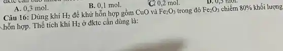 A. 0,3 mol.
Câu 16: Dùng khí H_(2) để khử hỗn hợp gồm CuO và Fe_(2)O_(3) trong đó Fe_(2)O_(3) chiếm 80%  khối lượng
hỗn hợp. Thể tích khí H_(2) ở đktc cần dùng là:
B. 0,1 mol.
(C). 0,2 mol.
D. U,S mol.