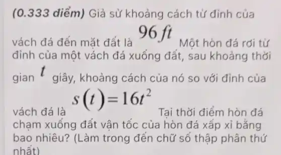 (0.333 điểm) Giả sử khoảng cách từ đỉnh của
vách đá đến mặt đất là
96 ft Một hòn đá rơi từ
đỉnh của một vách đá xuống đất,sau khoảng thời
gian t giây,khoảng cách của nó so với đỉnh của
vách đá là
s(t)=16t^2
Tại thời điểm hòn đá
chạm xuống đất vân tốc của hòn đá xấp xỉ bằng
bao nhiêu?(Làm trong đến chữ số thập phân thứ
nhất)