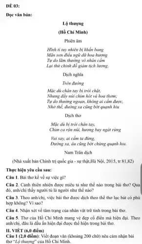 ĐỀ 03:
Đọc vǎn bản:
Lộ thượng
(Hồ Chí Minh)
Phiên âm
Hĩnh tỉ tuy nhiên bị khẩn bang
Mãn sơn điêu ngữ dữ hoa hương
Tự do lãm thưởng vô nhân cầm
Lại thử chinh đồ giảm tịch lương.
Dịch nghĩa
Trên đường
Mặc dù chân tay bị trói chặt,
Nhưng đẩy núi chim hót và hoa thơm;
Tự do thưởng ngoạn,không ai cầm được,
Nhờ thế, đường xa cũng bớt quạnh hiu
Dịch thơ
Mặc dù bị trói chân tay,
Chim ca rộn núi,hương bay ngát rừng
Vui say, ai cấm ta đừng,
Đường xa, âu cũng bớt chừng quạnh hiu.
Nam Trân dịch
(Nhà xuất bản Chính trị quốc gia -sự thật,Hà Nội, 2015,, tr 81,82)
Thực hiện yêu cầu sau:
Câu 1. Bài thơ kể về sự việc gì?
Câu 2. Cảnh thiên nhiên được miêu tả như thế nào trong bài thơ? Qua
đó, anh/chị thấy người tù là người như thế nào?
Câu 3. Theo anh/chị.việc bài thơ được dịch theo thể thơ lục bát có phù
hợp không? Vì sao?
Câu 4. Nhận xét về tâm trạng của nhân vật trữ tình trong bài thơ.
Câu 5. Thơ của Hồ Chí Minh mang vẻ đẹp cổ điền mà hiện đại. Theo
II. VIẾT (6,0 điểm)
Câu 1 (2,0 điểm): Viết đoạn vǎn (khoảng 200 chữ) nêu cảm nhận bài
thơ "Lộ thượng" của Hồ Chí Minh.