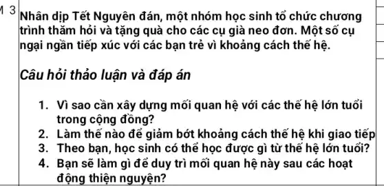 1 3
Nhân dịp Tết Nguyên đán, một nhóm học sinh tổ chức chương
trình thǎm hỏi và tặng quà cho các cụ già neo đơn . Một số cụ
ngại ngần tiếp xúc với các bạn trẻ vì khoảng cách thế hệ.
Câu hỏi thảo luận và đáp án
1. Vì sao cần xây dựng mối quan hệ với các thể hệ lớn tuổi
trong cộng đồng?
2. Làm thế nào để giảm bớt khoảng cách thế hệ khi giao tiếp
3. Theo bạn, học sinh có thể học được gì từ thể hệ lớn tuổi?
4. Bạn sẽ làm gì để duy trì mối quan hệ này sau các hoạt
động thiện nguyện?