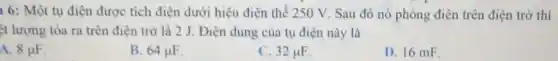 1 6: Một tụ điện được tích điện dưới hiệu điện thế 250 V. Sau đó nó phóng điện trên điện trở thì
t lượng tỏa ra trên điện trở là 2 J. Điện dung của tụ điện này là
A. 8mu F
B. 64mu F
C. 32mu F
D. 16 mE