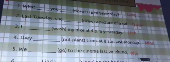 1. What you (do) at 8 p.m yesterday?
2. Last Tuesday, she (draw) a picture of a cat.
3. 1 (wash) my bike at 4 p.m yesterday.
4. They (not plant) trees at 8 a.m last Monday. Minh
5. We (go) to the cinema last weekend. Phu