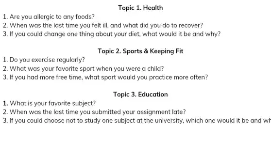 1. Are you allergic to any foods?
1. Do you exercise regularly?
1. What is your favorite subject?
Topic 1. Health
2. When was the last time you felt ill,and what did you do to recover?
3. If you could change one thing about your diet, what would it be and why?
Topic 2. Sports &Keeping Fit
2. What was your favorite sport when you were a child?
3. If you had more free time, what sport would you practice more often?
Topic 3. Education
2. When was the last time you submitted your assignment late?
3. If you could choose not to study one subject at the university, which one would it be and wr